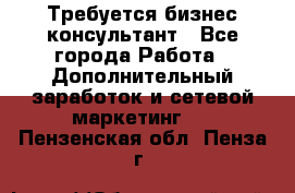 Требуется бизнес-консультант - Все города Работа » Дополнительный заработок и сетевой маркетинг   . Пензенская обл.,Пенза г.